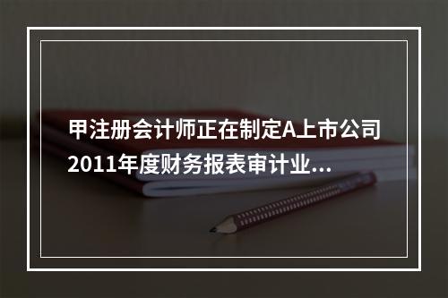 甲注册会计师正在制定A上市公司2011年度财务报表审计业务中