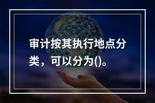 审计按其执行地点分类，可以分为()。