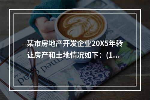 某市房地产开发企业20X5年转让房产和土地情况如下：(1)转