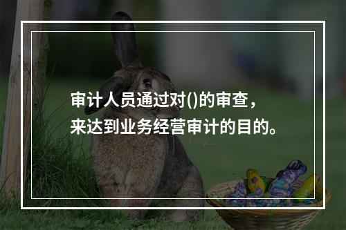 审计人员通过对()的审查，来达到业务经营审计的目的。