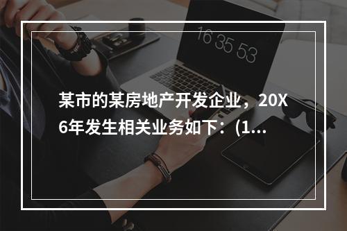 某市的某房地产开发企业，20X6年发生相关业务如下：(1)1