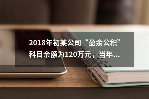 2018年初某公司“盈余公积”科目余额为120万元，当年实现