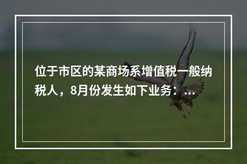 位于市区的某商场系增值税一般纳税人，8月份发生如下业务：(1