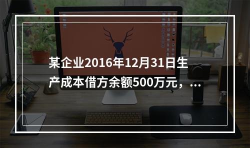 某企业2016年12月31日生产成本借方余额500万元，原材