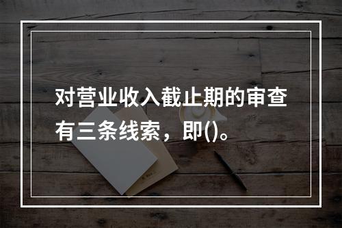 对营业收入截止期的审查有三条线索，即()。