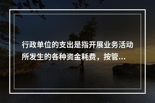 行政单位的支出是指开展业务活动所发生的各种资金耗费，按管理要