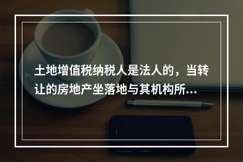 土地增值税纳税人是法人的，当转让的房地产坐落地与其机构所在地