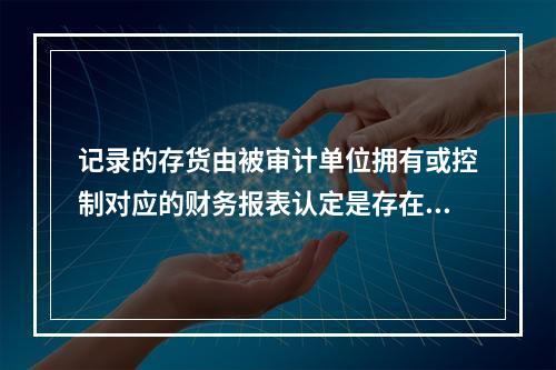 记录的存货由被审计单位拥有或控制对应的财务报表认定是存在。(