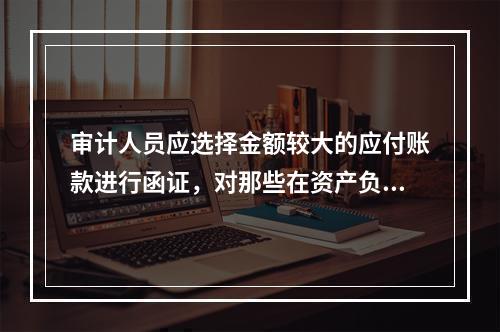 审计人员应选择金额较大的应付账款进行函证，对那些在资产负债表