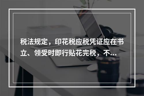 税法规定，印花税应税凭证应在书立、领受时即行贴花完税，不得延