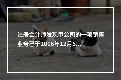 注册会计师发现甲公司的一项销售业务已于2016年12月5日完