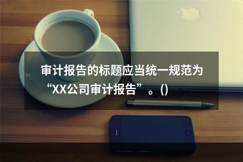 审计报告的标题应当统一规范为“XX公司审计报告”。()