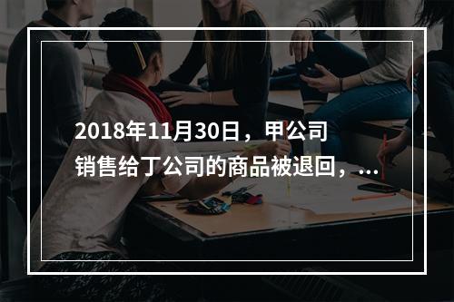 2018年11月30日，甲公司销售给丁公司的商品被退回，退回