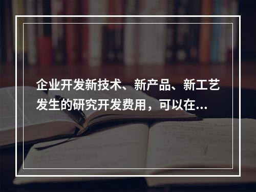 企业开发新技术、新产品、新工艺发生的研究开发费用，可以在计算