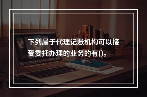 下列属于代理记账机构可以接受委托办理的业务的有()。