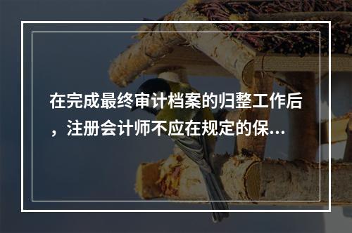 在完成最终审计档案的归整工作后，注册会计师不应在规定的保存期