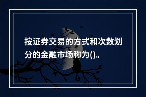 按证券交易的方式和次数划分的金融市场称为()。