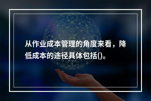 从作业成本管理的角度来看，降低成本的途径具体包括()。