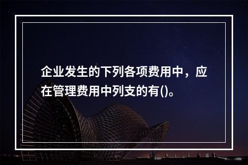 企业发生的下列各项费用中，应在管理费用中列支的有()。