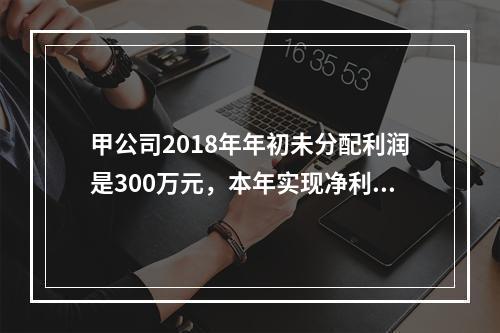 甲公司2018年年初未分配利润是300万元，本年实现净利润5