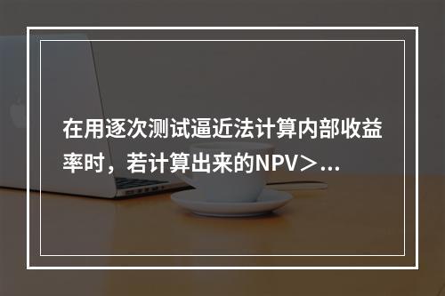 在用逐次测试逼近法计算内部收益率时，若计算出来的NPV＞0，