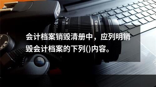 会计档案销毁清册中，应列明销毁会计档案的下列()内容。