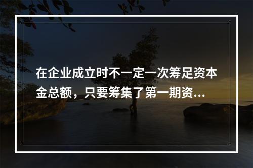 在企业成立时不一定一次筹足资本金总额，只要筹集了第一期资本，