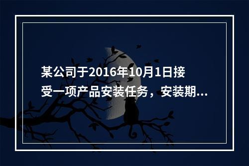 某公司于2016年10月1日接受一项产品安装任务，安装期为4