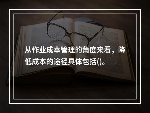 从作业成本管理的角度来看，降低成本的途径具体包括()。