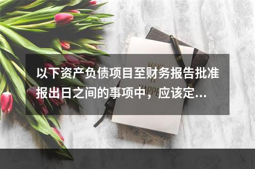 以下资产负债项目至财务报告批准报出日之间的事项中，应该定义为