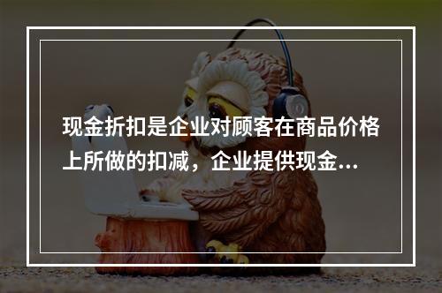 现金折扣是企业对顾客在商品价格上所做的扣减，企业提供现金折扣