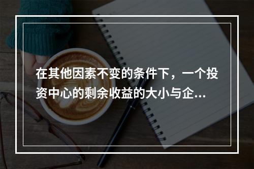 在其他因素不变的条件下，一个投资中心的剩余收益的大小与企业投