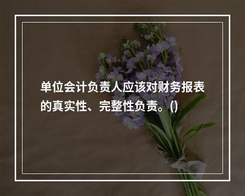 单位会计负责人应该对财务报表的真实性、完整性负责。()