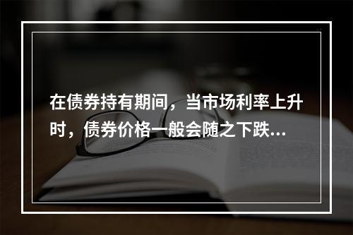 在债券持有期间，当市场利率上升时，债券价格一般会随之下跌。(