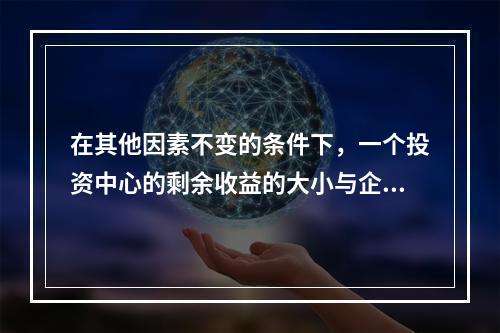 在其他因素不变的条件下，一个投资中心的剩余收益的大小与企业投