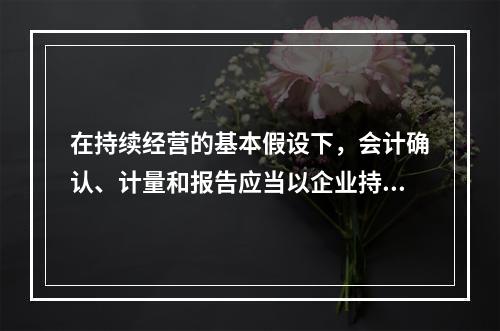 在持续经营的基本假设下，会计确认、计量和报告应当以企业持续、