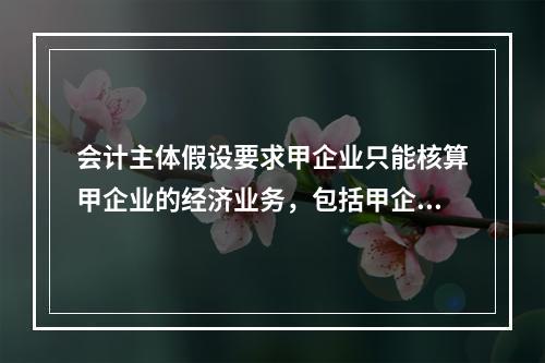 会计主体假设要求甲企业只能核算甲企业的经济业务，包括甲企业股