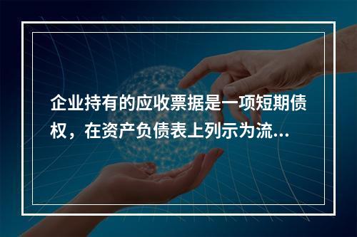 企业持有的应收票据是一项短期债权，在资产负债表上列示为流动资