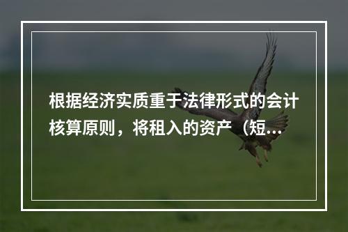 根据经济实质重于法律形式的会计核算原则，将租入的资产（短期租