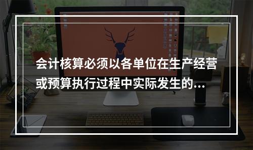 会计核算必须以各单位在生产经营或预算执行过程中实际发生的包括