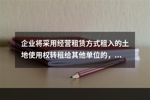 企业将采用经营租赁方式租入的土地使用权转租给其他单位的，应该