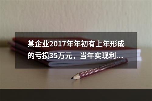 某企业2017年年初有上年形成的亏损35万元，当年实现利润总