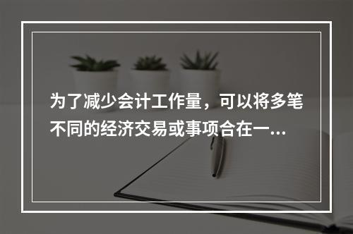 为了减少会计工作量，可以将多笔不同的经济交易或事项合在一起，