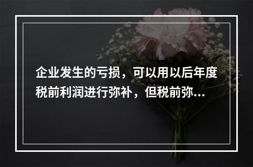 企业发生的亏损，可以用以后年度税前利润进行弥补，但税前弥补期