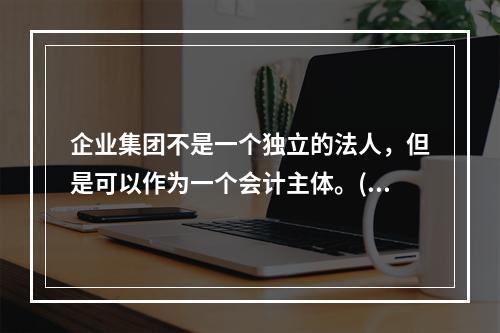 企业集团不是一个独立的法人，但是可以作为一个会计主体。()