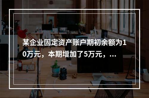 某企业固定资产账户期初余额为10万元，本期增加了5万元，减少