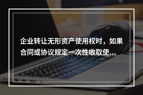 企业转让无形资产使用权时，如果合同或协议规定一次性收取使用费