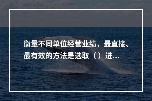 衡量不同单位经营业绩，最直接、最有效的方法是选取（ ）进行计