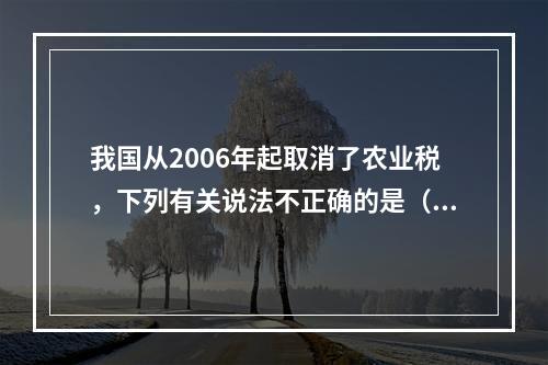 我国从2006年起取消了农业税，下列有关说法不正确的是（　　