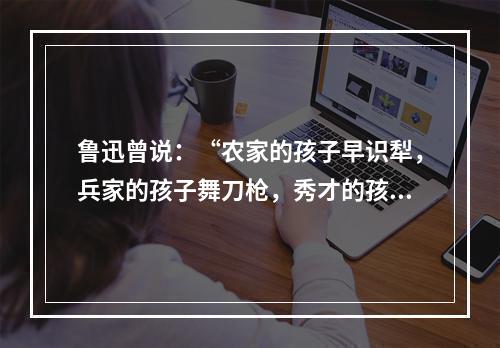 鲁迅曾说：“农家的孩子早识犁，兵家的孩子舞刀枪，秀才的孩子弄